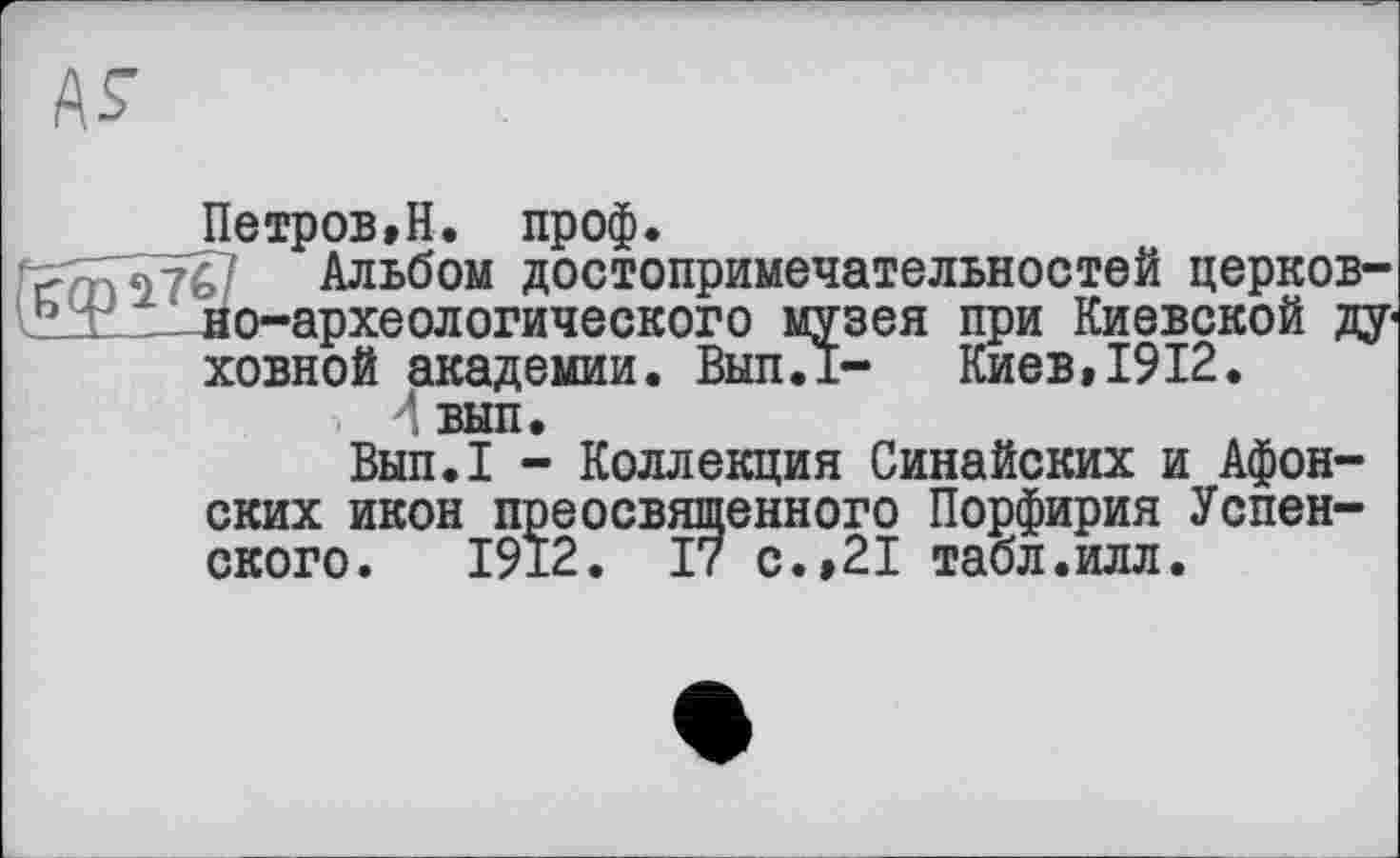 ﻿Петров,Н. проф.
Альбом достопримечательностей церковно-археологического музея при Киевской ду« ховной академии. Вып.1- Киев,1912.
вып.
Вып.1 - Коллекция Синайских и Афонских икон преосвященного Порфирия Успенского. 1912. 17 с.,21 табл.илл.